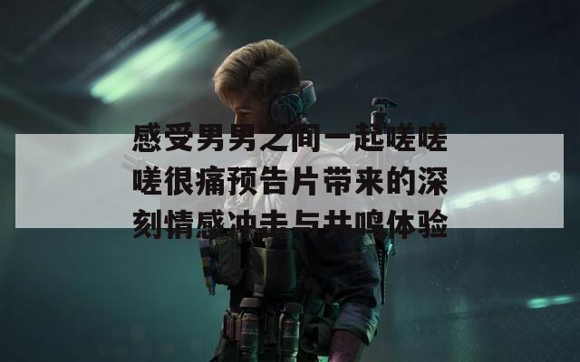 感受男男之间一起嗟嗟嗟很痛预告片带来的深刻情感冲击与共鸣体验