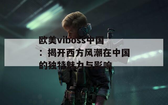 欧美viboss中国：揭开西方风潮在中国的独特魅力与影响