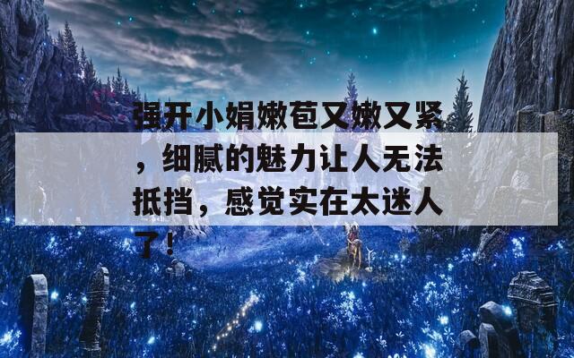 强开小娟嫩苞又嫩又紧，细腻的魅力让人无法抵挡，感觉实在太迷人了！