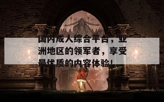 国内成人综合平台，亚洲地区的领军者，享受最优质的内容体验！