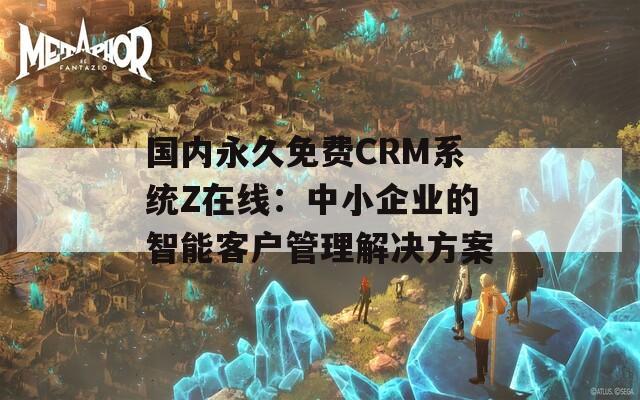 国内永久免费CRM系统Z在线：中小企业的智能客户管理解决方案