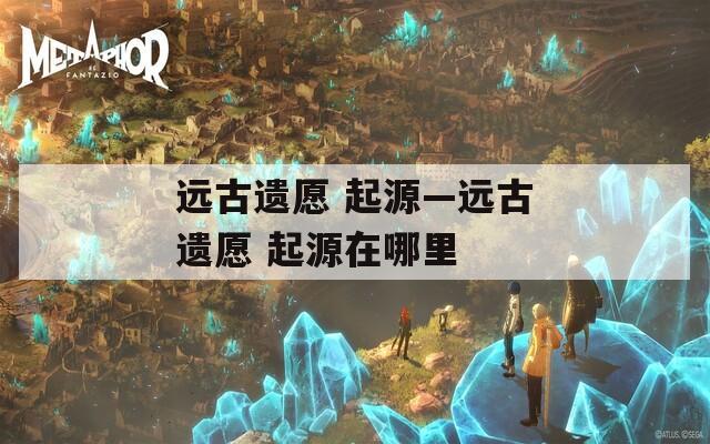 远古遗愿 起源—远古遗愿 起源在哪里