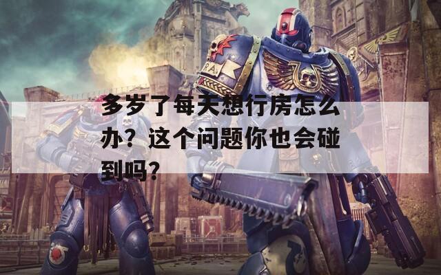 多岁了每天想行房怎么办？这个问题你也会碰到吗？
