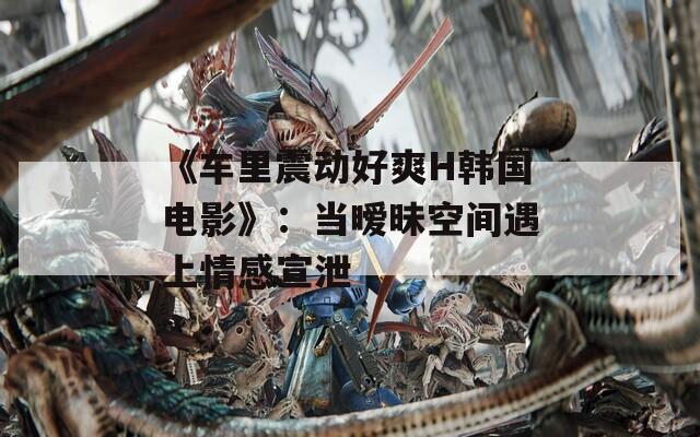 《车里震动好爽H韩国电影》：当暧昧空间遇上情感宣泄