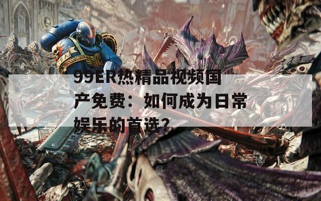 99ER热精品视频国产免费：如何成为日常娱乐的首选？