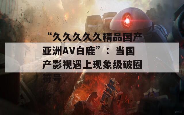 “久久久久久精品国产亚洲AV白鹿”：当国产影视遇上现象级破圈符号