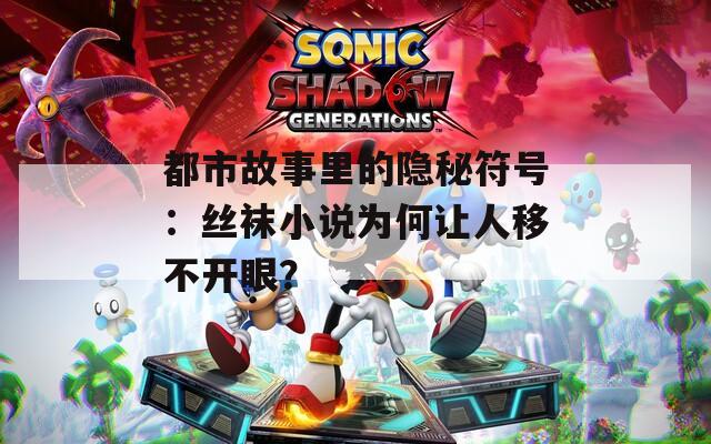 都市故事里的隐秘符号：丝袜小说为何让人移不开眼？