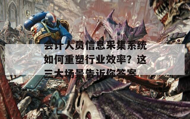 会计人员信息采集系统如何重塑行业效率？这三大场景告诉你答案