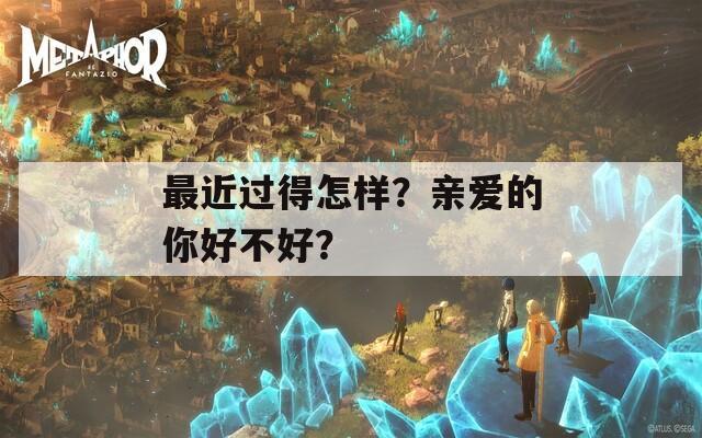 最近过得怎样？亲爱的你好不好？