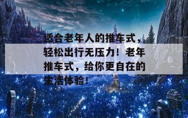 适合老年人的推车式，轻松出行无压力！老年推车式，给你更自在的生活体验！
