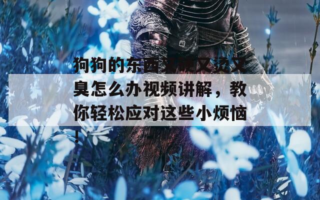 狗狗的东西又硬又烫又臭怎么办视频讲解，教你轻松应对这些小烦恼！