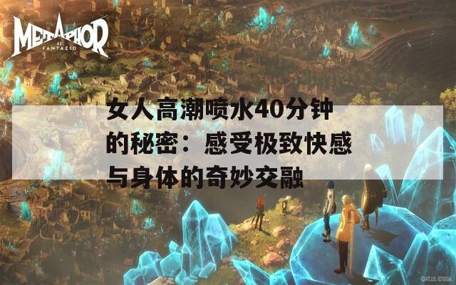 女人高潮喷水40分钟的秘密：感受极致快感与身体的奇妙交融