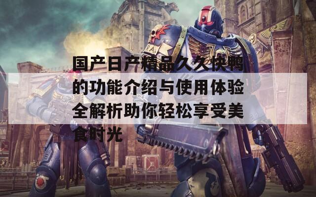 国产日产精品久久快鸭的功能介绍与使用体验全解析助你轻松享受美食时光