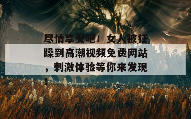尽情享受吧！女人被狂躁到高潮视频免费网站，刺激体验等你来发现！