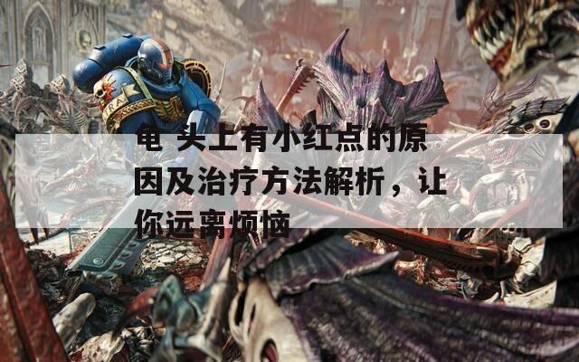 龟 头上有小红点的原因及治疗方法解析，让你远离烦恼