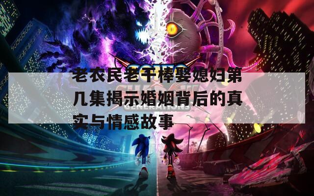 老农民老干棒娶媳妇第几集揭示婚姻背后的真实与情感故事
