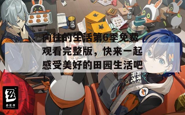 向往的生活第6季免费观看完整版，快来一起感受美好的田园生活吧！