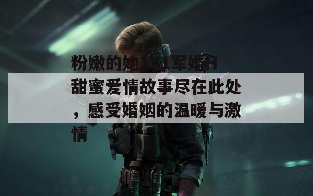 粉嫩的她1V1军婚H甜蜜爱情故事尽在此处，感受婚姻的温暖与激情