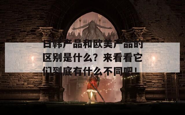 日韩产品和欧美产品的区别是什么？来看看它们到底有什么不同吧！