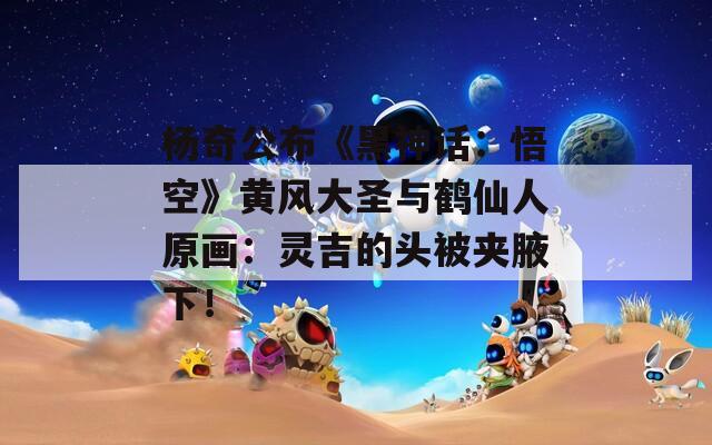 杨奇公布《黑神话：悟空》黄风大圣与鹤仙人原画：灵吉的头被夹腋下！