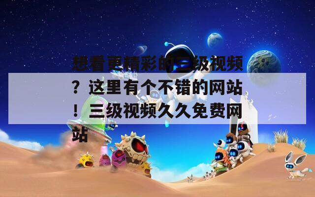 想看更精彩的三级视频？这里有个不错的网站！三级视频久久免费网站
