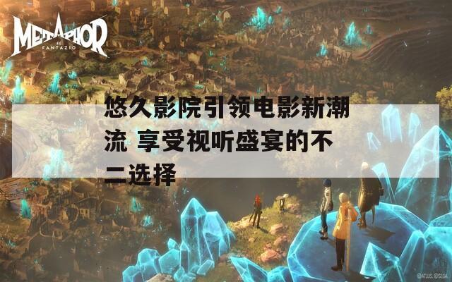 悠久影院引领电影新潮流 享受视听盛宴的不二选择