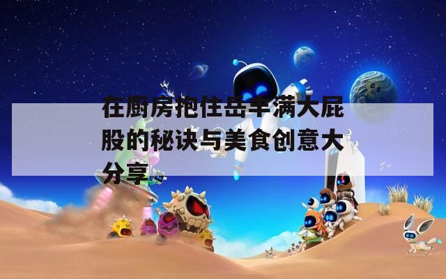 在厨房抱住岳丰满大屁股的秘诀与美食创意大分享