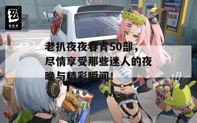 老扒夜夜春宵50部，尽情享受那些迷人的夜晚与精彩瞬间！