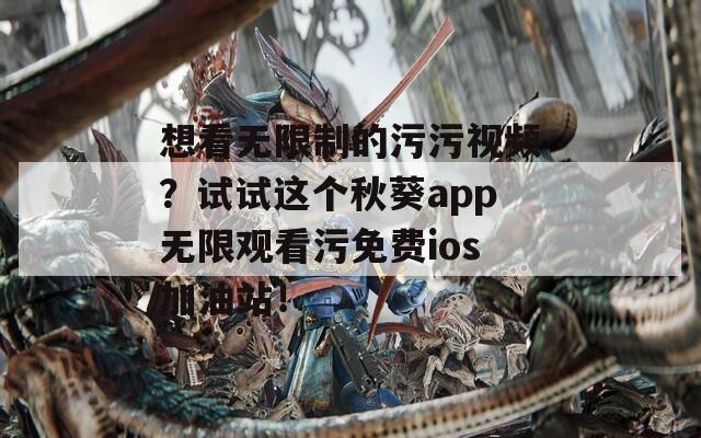 想看无限制的污污视频？试试这个秋葵app无限观看污免费ios加油站！