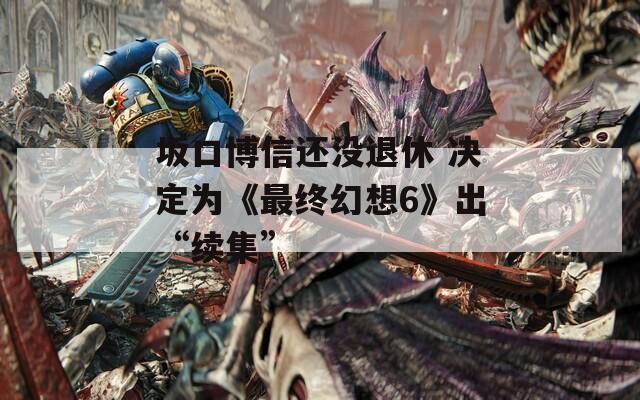 坂口博信还没退休 决定为《最终幻想6》出“续集”