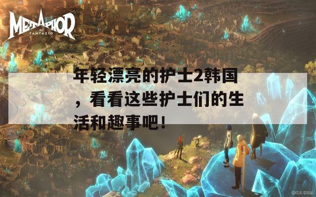 年轻漂亮的护士2韩国，看看这些护士们的生活和趣事吧！