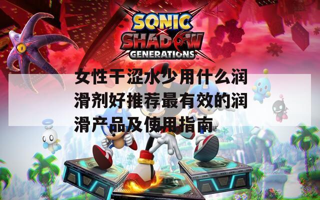 女性干涩水少用什么润滑剂好推荐最有效的润滑产品及使用指南