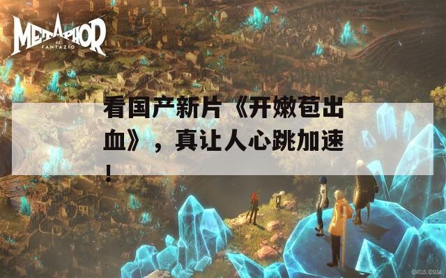 看国产新片《开嫩苞出血》，真让人心跳加速！