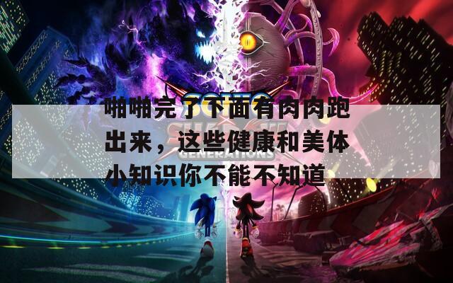 啪啪完了下面有肉肉跑出来，这些健康和美体小知识你不能不知道