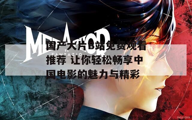 国产大片B站免费观看推荐 让你轻松畅享中国电影的魅力与精彩