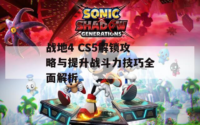 战地4 CS5解锁攻略与提升战斗力技巧全面解析