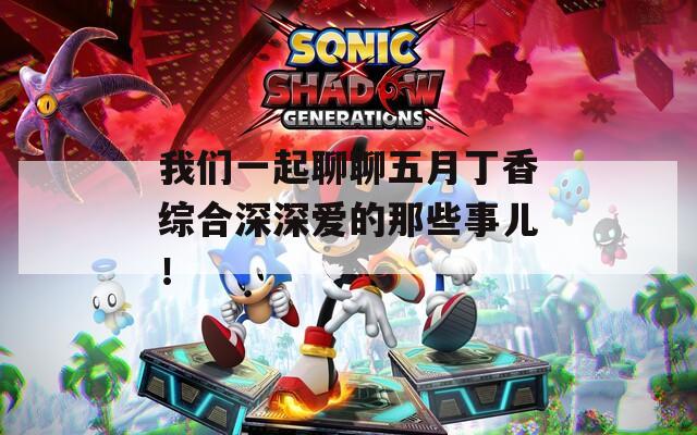我们一起聊聊五月丁香综合深深爱的那些事儿！