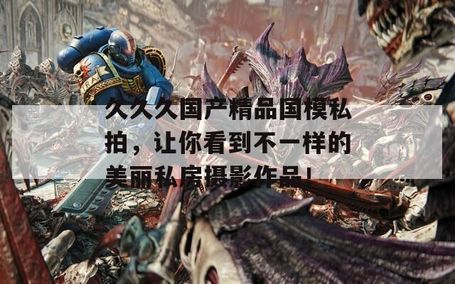 久久久国产精品国模私拍，让你看到不一样的美丽私房摄影作品！