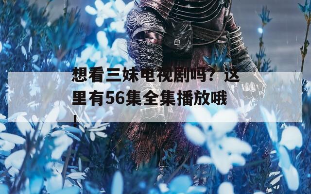 想看三妹电视剧吗？这里有56集全集播放哦！