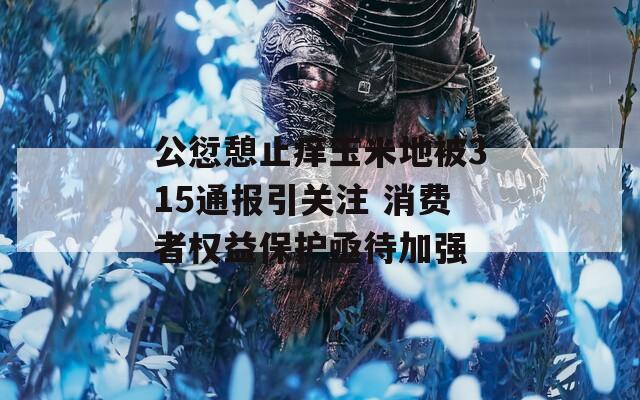 公愆憩止痒玉米地被315通报引关注 消费者权益保护亟待加强