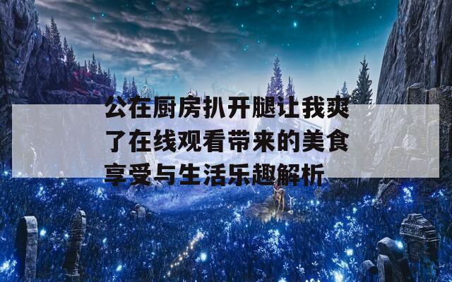 公在厨房扒开腿让我爽了在线观看带来的美食享受与生活乐趣解析