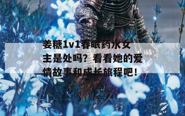 姜糖1v1春眠药水女主是处吗？看看她的爱情故事和成长旅程吧！