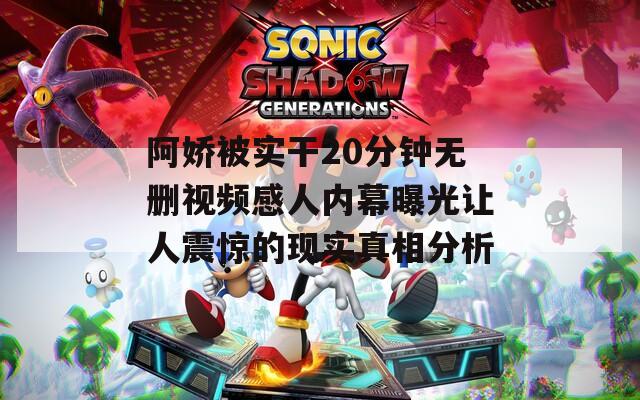 阿娇被实干20分钟无删视频感人内幕曝光让人震惊的现实真相分析