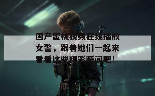 国产蜜桃视频在线播放女警，跟着她们一起来看看这些精彩瞬间吧！