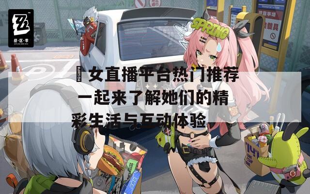 祼女直播平台热门推荐 一起来了解她们的精彩生活与互动体验