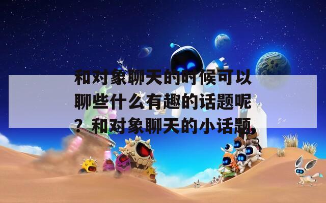 和对象聊天的时候可以聊些什么有趣的话题呢？和对象聊天的小话题