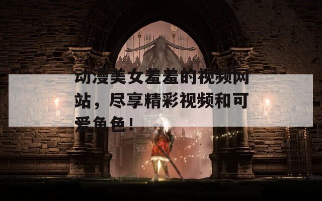 动漫美女羞羞的视频网站，尽享精彩视频和可爱角色！