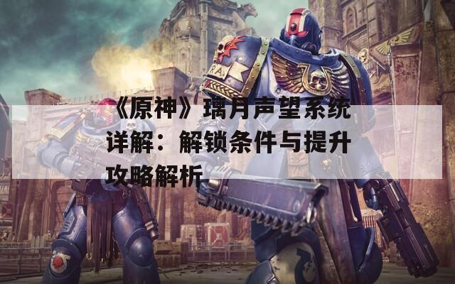 《原神》璃月声望系统详解：解锁条件与提升攻略解析