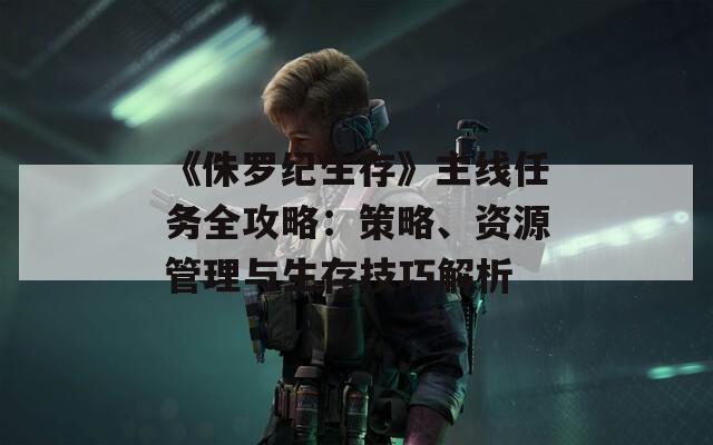 《侏罗纪生存》主线任务全攻略：策略、资源管理与生存技巧解析