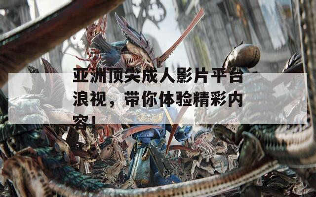 亚洲顶尖成人影片平台浪视，带你体验精彩内容！